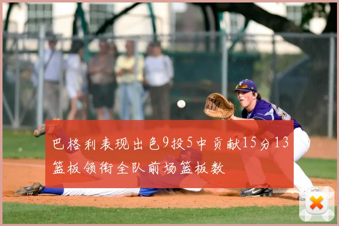 巴格利表现出色9投5中贡献15分13篮板领衔全队前场篮板数