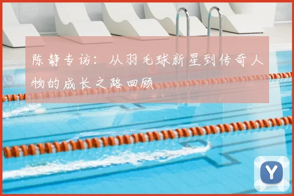 陈静专访:从羽毛球新星到传奇人物的成长之路回顾