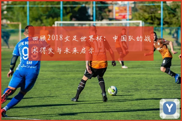 回顾2018女足世界杯：中国队的战术得失与未来启示