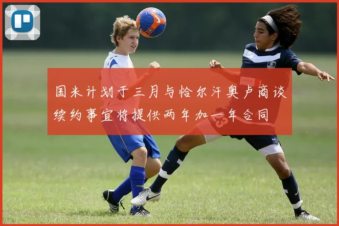 国米计划于三月与恰尔汗奥卢商谈续约事宜将提供两年加一年合同