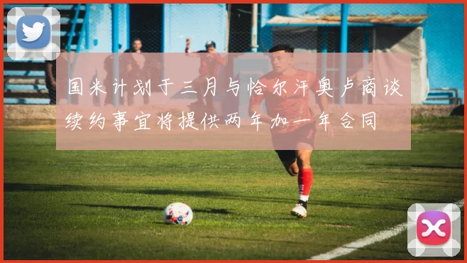 国米计划于三月与恰尔汗奥卢商谈续约事宜将提供两年加一年合同
