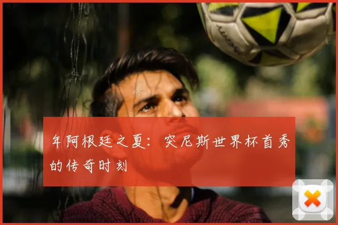 年阿根廷之夏:突尼斯世界杯首秀的传奇时刻