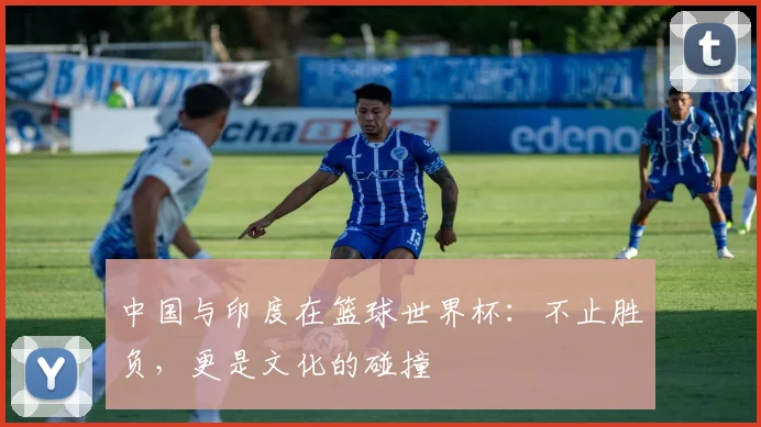 中国与印度在篮球世界杯：不止胜负，更是文化的碰撞