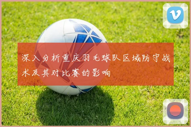 深入分析重庆羽毛球队区域防守战术及其对比赛的影响