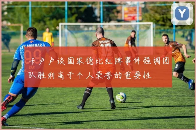卡卢卢谈国家德比红牌事件强调团队胜利高于个人荣誉的重要性