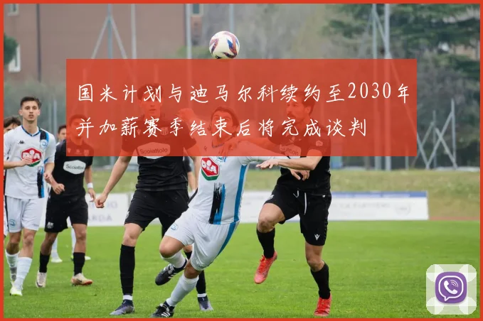 国米计划与迪马尔科续约至2030年并加薪赛季结束后将完成谈判