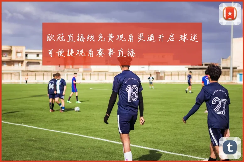 欧冠直播线免费观看渠道开启 球迷可便捷观看赛事直播