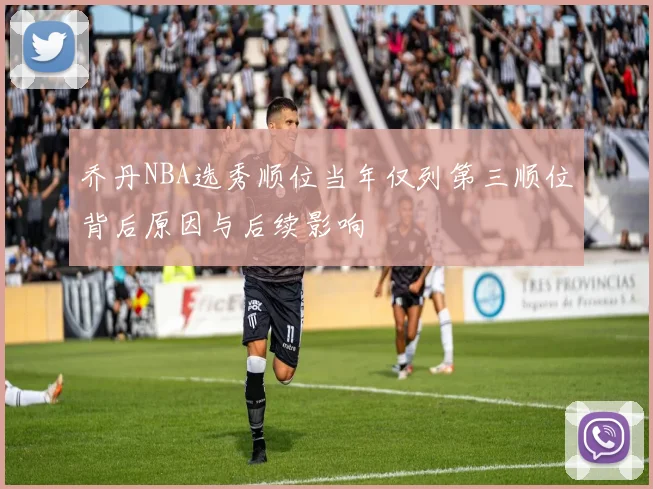 乔丹NBA选秀顺位当年仅列第三顺位背后原因与后续影响