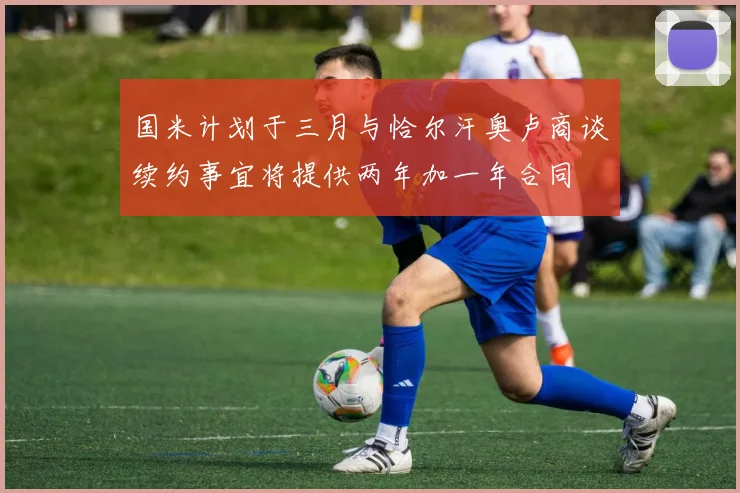 国米计划于三月与恰尔汗奥卢商谈续约事宜将提供两年加一年合同