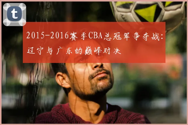 2015-2016赛季CBA总冠军争夺战:辽宁与广东的巅峰对决