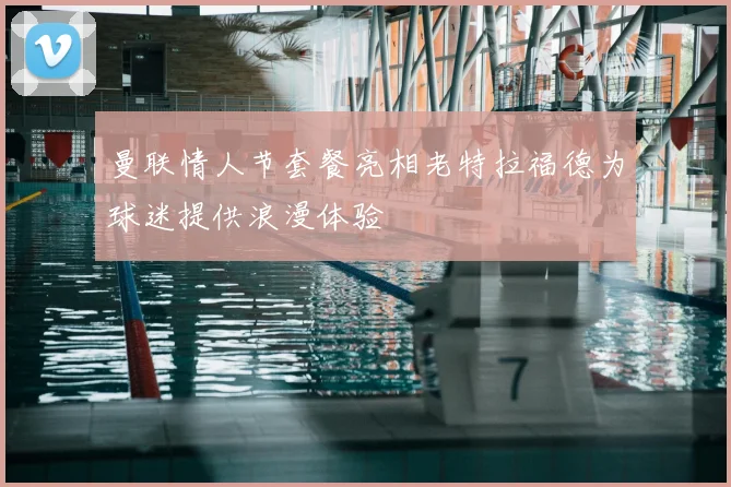 曼联情人节套餐亮相老特拉福德为球迷提供浪漫体验
