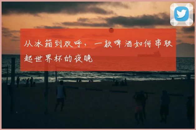 从冰箱到欢呼,一款啤酒如何串联起世界杯的夜晚