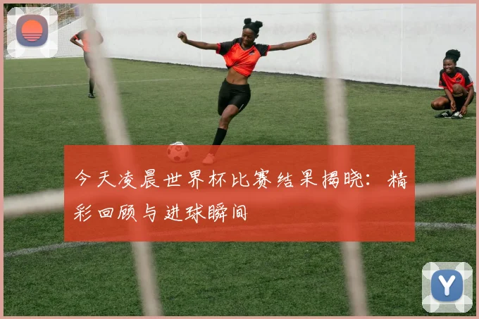 今天凌晨世界杯比赛结果揭晓:精彩回顾与进球瞬间