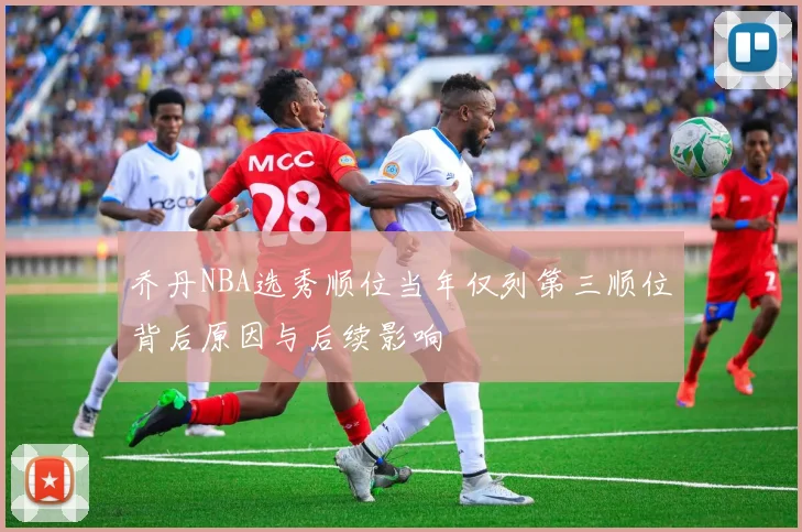 乔丹NBA选秀顺位当年仅列第三顺位背后原因与后续影响
