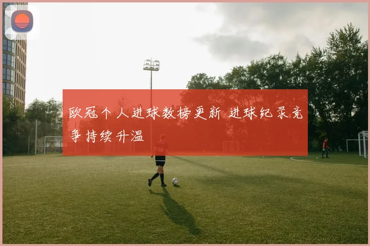 欧冠个人进球数榜更新 进球纪录竞争持续升温