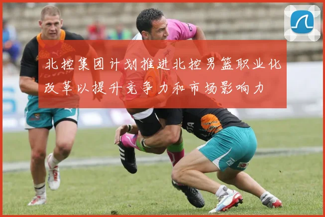 北控集团计划推进北控男篮职业化改革以提升竞争力和市场影响力