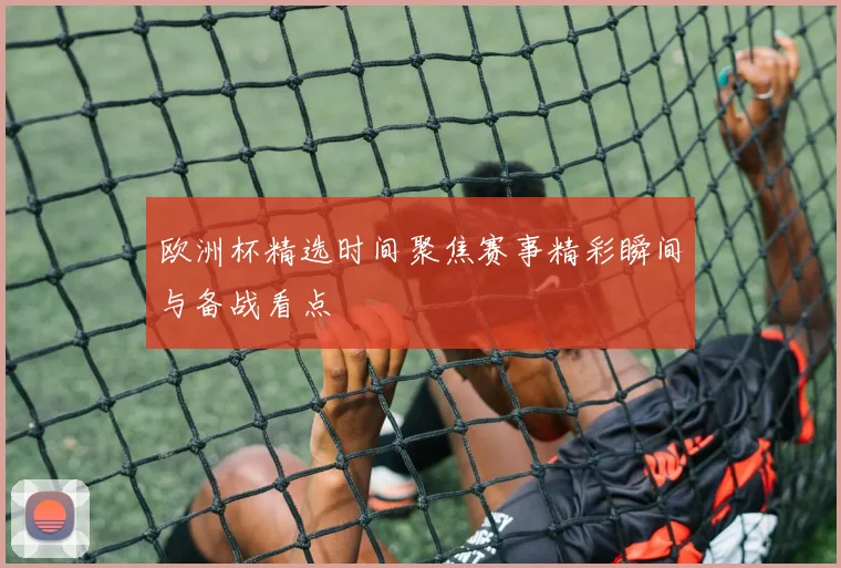 欧洲杯精选时间聚焦赛事精彩瞬间与备战看点