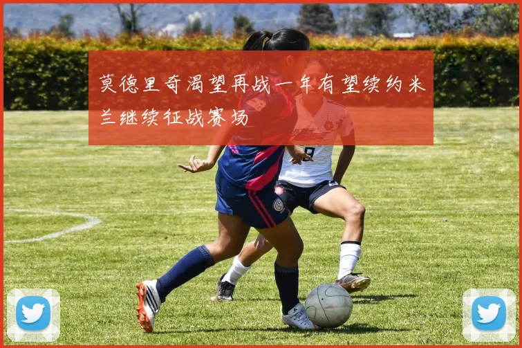 莫德里奇渴望再战一年有望续约米兰继续征战赛场