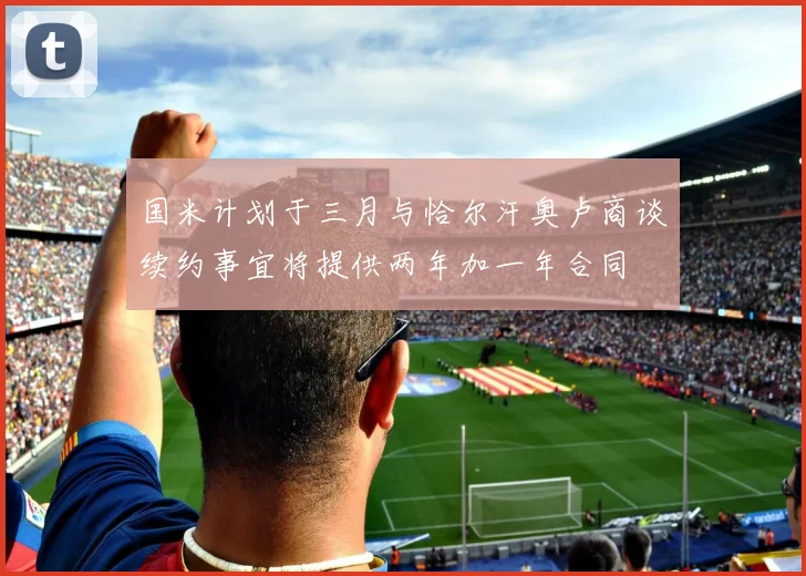 国米计划于三月与恰尔汗奥卢商谈续约事宜将提供两年加一年合同