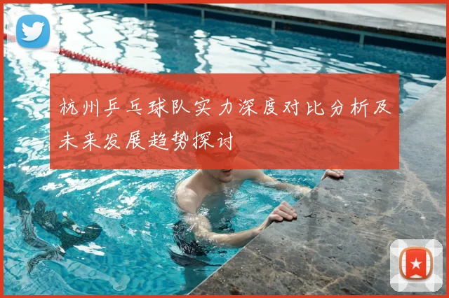 杭州乒乓球队实力深度对比分析及未来发展趋势探讨