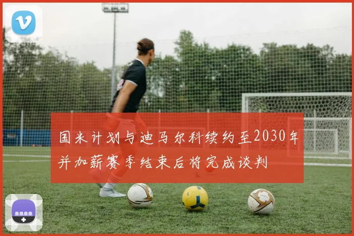国米计划与迪马尔科续约至2030年并加薪赛季结束后将完成谈判