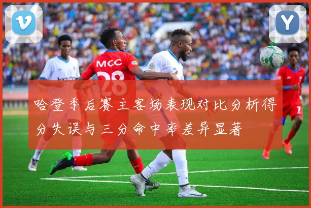 哈登季后赛主客场表现对比分析得分失误与三分命中率差异显著